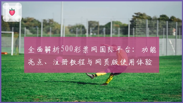 全面解析500彩票网国际平台：功能亮点、注册教程与网页版使用体验分享
