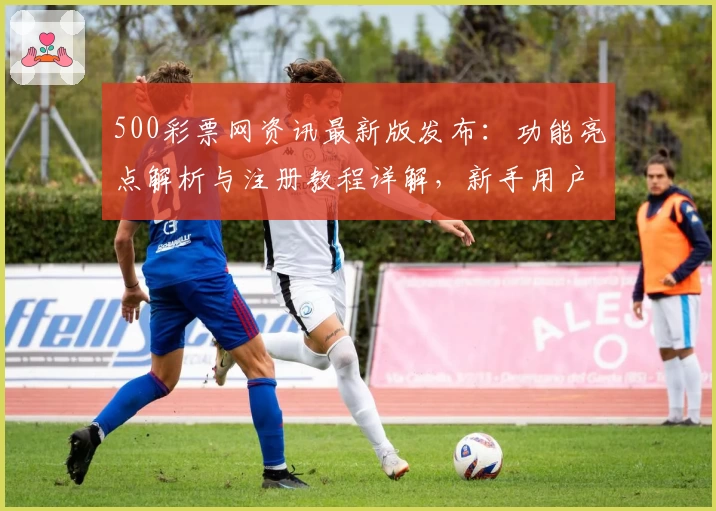 500彩票网资讯最新版发布：功能亮点解析与注册教程详解，新手用户必读