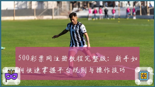 500彩票网注册教程完整版:新手如何快速掌握平台规则与操作技巧