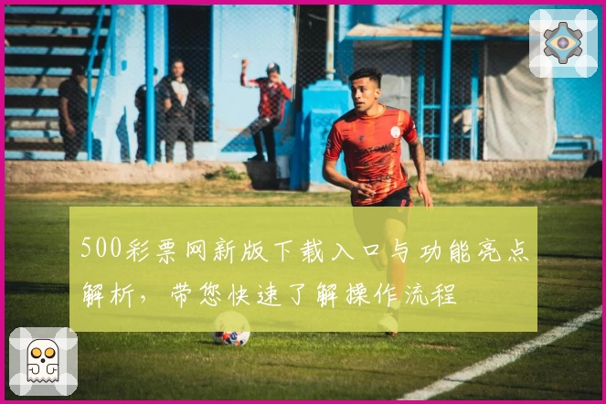 500彩票网新版下载入口与功能亮点解析，带您快速了解操作流程