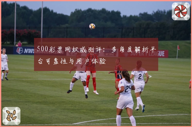 500彩票网权威测评:多角度解析平台可靠性与用户体验