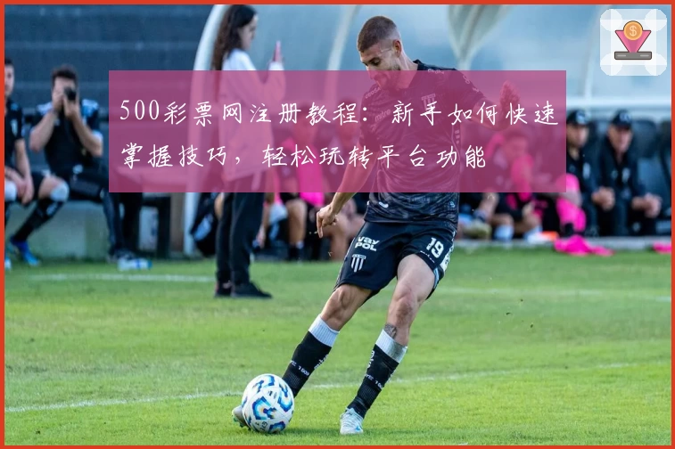500彩票网注册教程：新手如何快速掌握技巧，轻松玩转平台功能