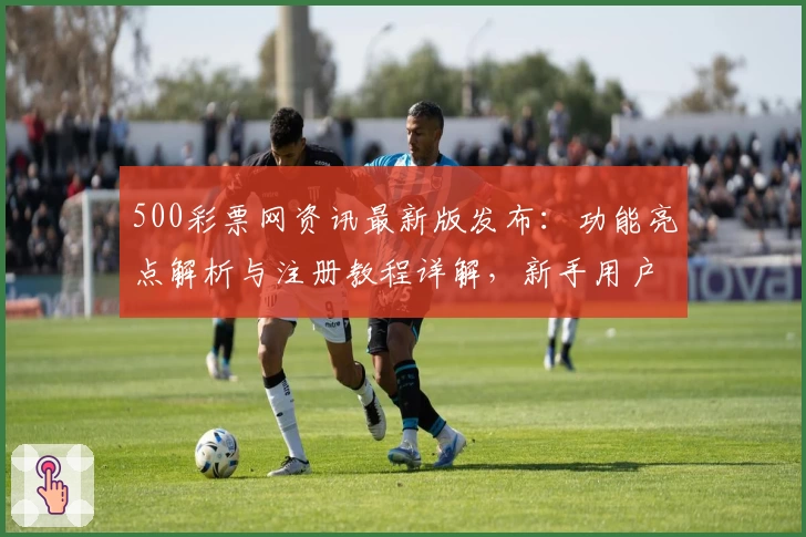 500彩票网资讯最新版发布：功能亮点解析与注册教程详解，新手用户必读