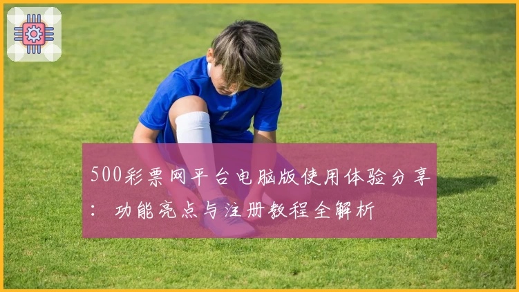 500彩票网平台电脑版使用体验分享：功能亮点与注册教程全解析