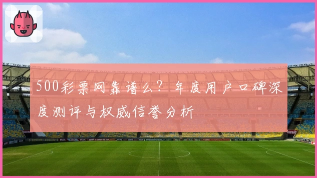 500彩票网靠谱么?年度用户口碑深度测评与权威信誉分析