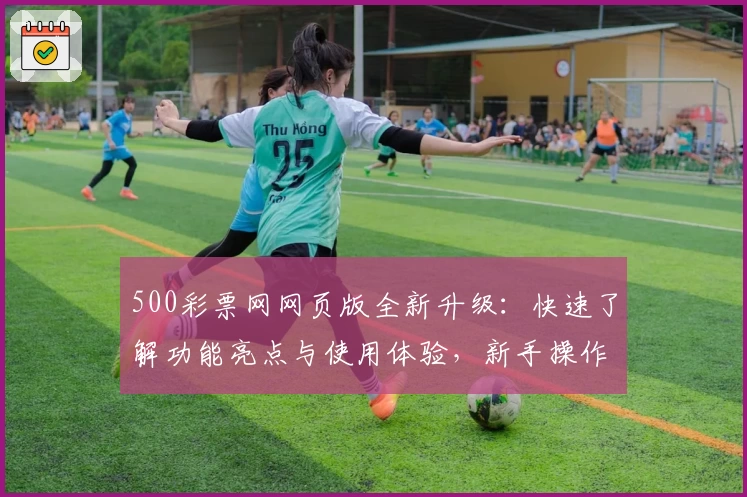 500彩票网网页版全新升级:快速了解功能亮点与使用体验,新手操作无压力