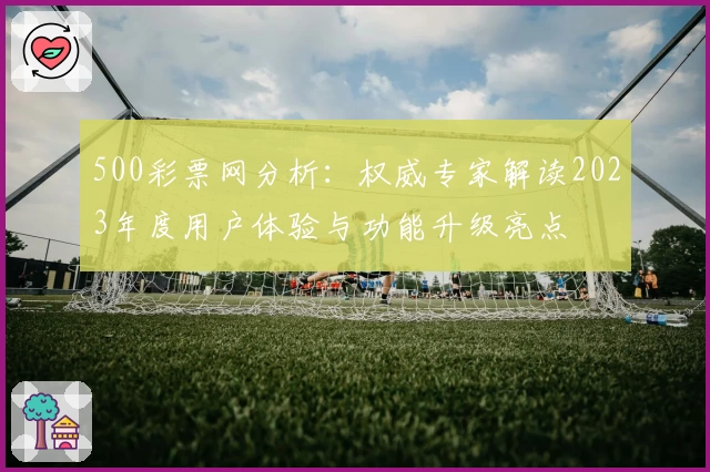 500彩票网分析:权威专家解读2023年度用户体验与功能升级亮点