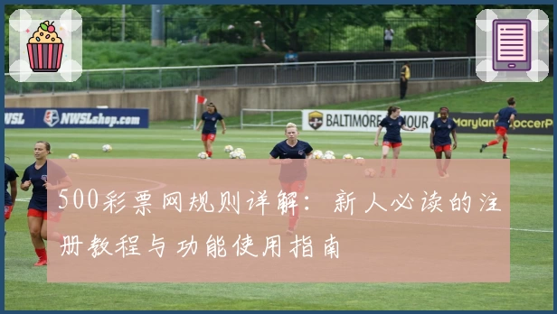 500彩票网规则详解:新人必读的注册教程与功能使用指南