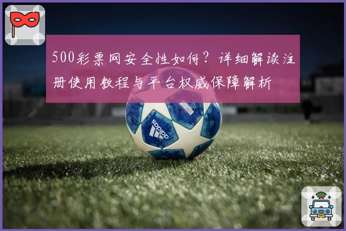 500彩票网安全性如何？详细解读注册使用教程与平台权威保障解析