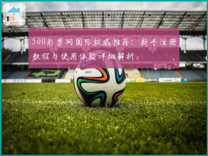 500彩票网国际权威推荐:新手注册教程与使用体验详细解析