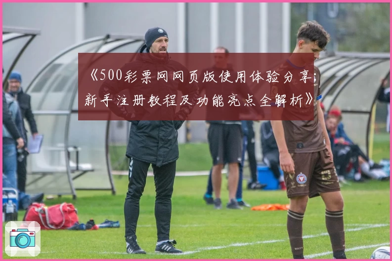 《500彩票网网页版使用体验分享：新手注册教程及功能亮点全解析》