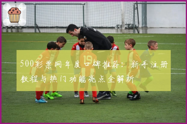 500彩票网年度口碑推荐：新手注册教程与热门功能亮点全解析