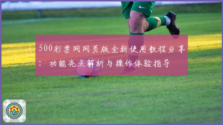 500彩票网网页版全新使用教程分享：功能亮点解析与操作体验指导