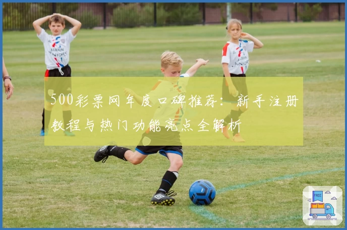 500彩票网年度口碑推荐：新手注册教程与热门功能亮点全解析