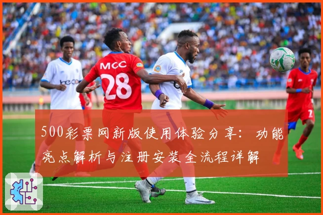 500彩票网新版使用体验分享:功能亮点解析与注册安装全流程详解