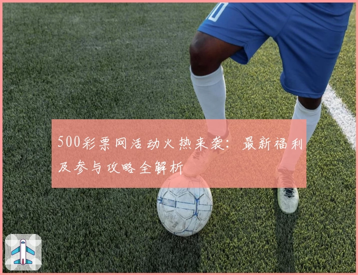 500彩票网活动火热来袭：最新福利及参与攻略全解析