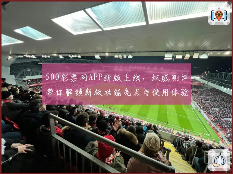 500彩票网APP新版上线，权威测评带你解锁新版功能亮点与使用体验