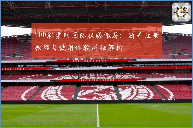 500彩票网国际权威推荐:新手注册教程与使用体验详细解析