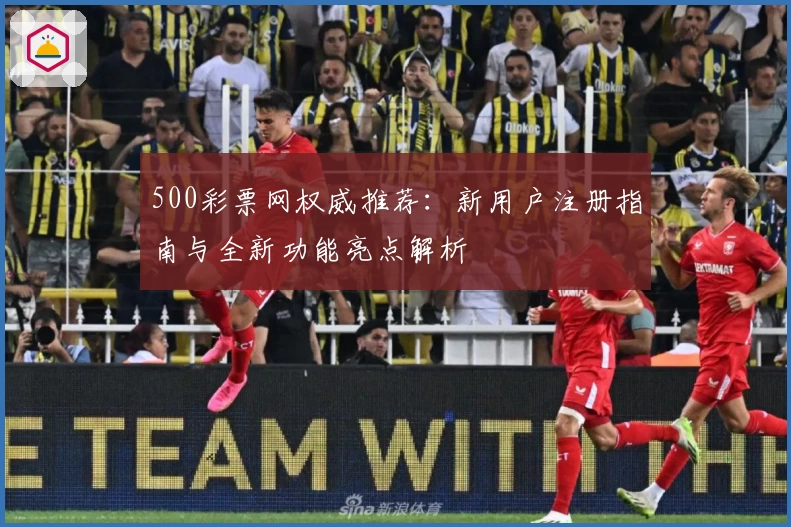 500彩票网权威推荐:新用户注册指南与全新功能亮点解析