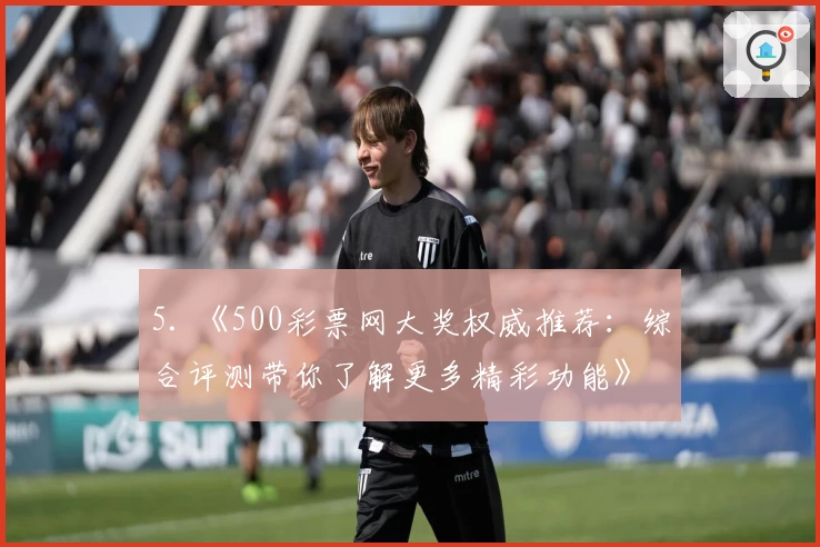 5. 《500彩票网大奖权威推荐：综合评测带你了解更多精彩功能》