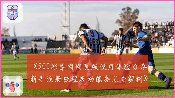 《500彩票网网页版使用体验分享：新手注册教程及功能亮点全解析》