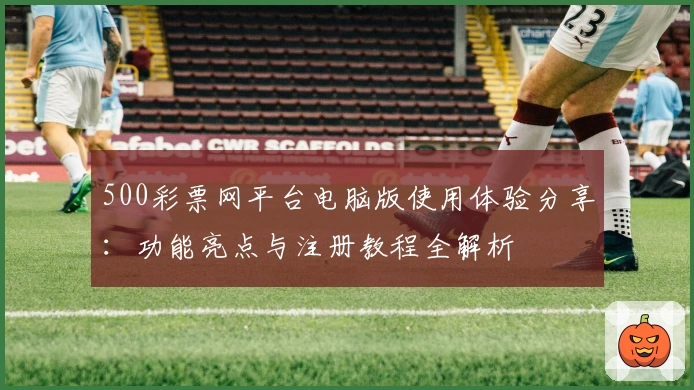 500彩票网平台电脑版使用体验分享：功能亮点与注册教程全解析