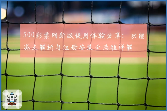 500彩票网新版使用体验分享：功能亮点解析与注册安装全流程详解