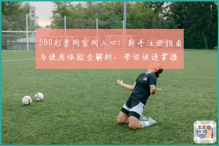 500彩票网官网入口：新手注册指南与使用体验全解析，带你快速掌握核心功能