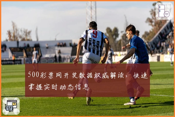 500彩票网开奖数据权威解读，快速掌握实时动态信息